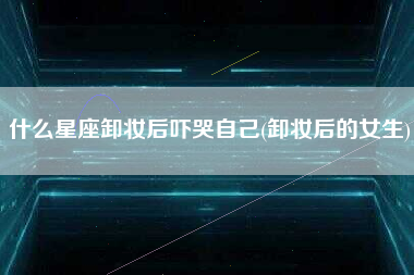 什么星座卸妆后吓哭自己(卸妆后的女生)
