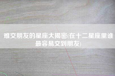 难交朋友的星座大揭密(在十二星座里谁最容易交到朋友)