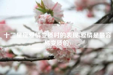 十二星座爱情变质时的表现(爱情是最容易变质的)