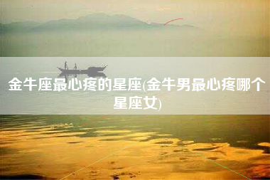 金牛座最心疼的星座(金牛男最心疼哪个星座女)