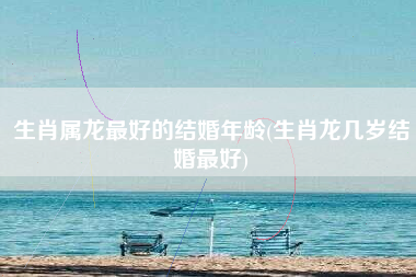 生肖属龙最好的结婚年龄(生肖龙几岁结婚最好)