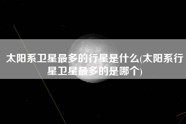 太阳系卫星最多的行星是什么(太阳系行星卫星最多的是哪个)