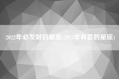 2022年必发财的星座(2022年有喜的星座)