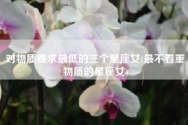 对物质要求最低的三个星座女(最不看重物质的星座女)