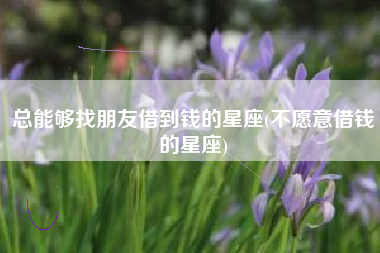 总能够找朋友借到钱的星座(不愿意借钱的星座)