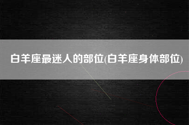 白羊座最迷人的部位(白羊座身体部位)