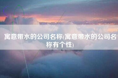 寓意带水的公司名称(寓意带水的公司名称有个性)