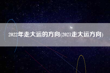 2022年走大运的方向(2021走大运方向)