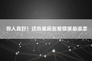 你人真好！这些星座在爱情里最温柔