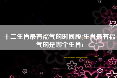 十二生肖最有福气的时间段(生肖最有福气的是哪个生肖)