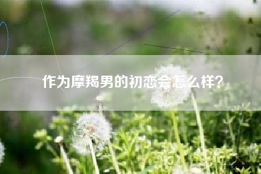 作为摩羯男的初恋会怎么样？