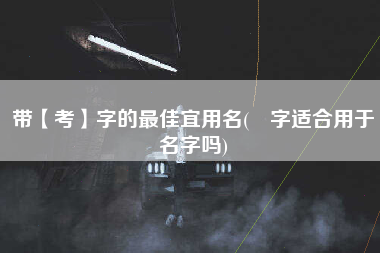 带【考】字的最佳宜用名(勍字适合用于名字吗)