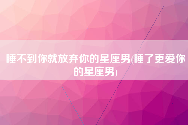 睡不到你就放弃你的星座男(睡了更爱你的星座男)