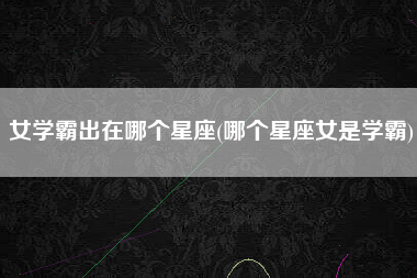 女学霸出在哪个星座(哪个星座女是学霸)