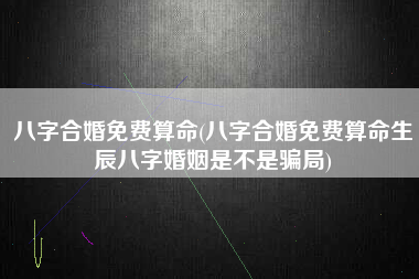 八字合婚免费算命(八字合婚免费算命生辰八字婚姻是不是骗局)