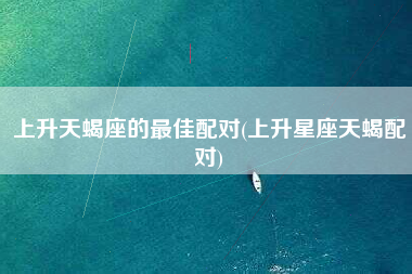 上升天蝎座的最佳配对(上升星座天蝎配对)